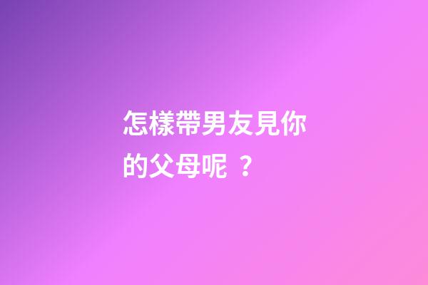 怎樣帶男友見你的父母呢？